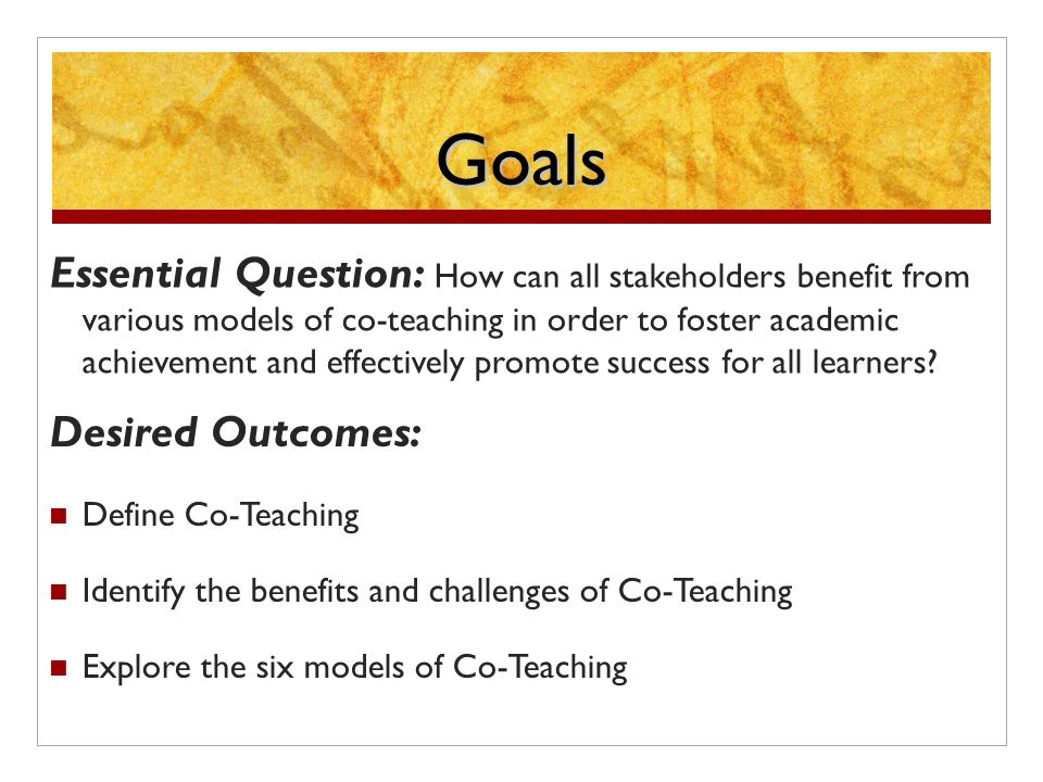 Goals Essential Question: How can all stakeholders benefit from various models of co-teaching in order to foster academic achievement and effectively promote success for all learners.
