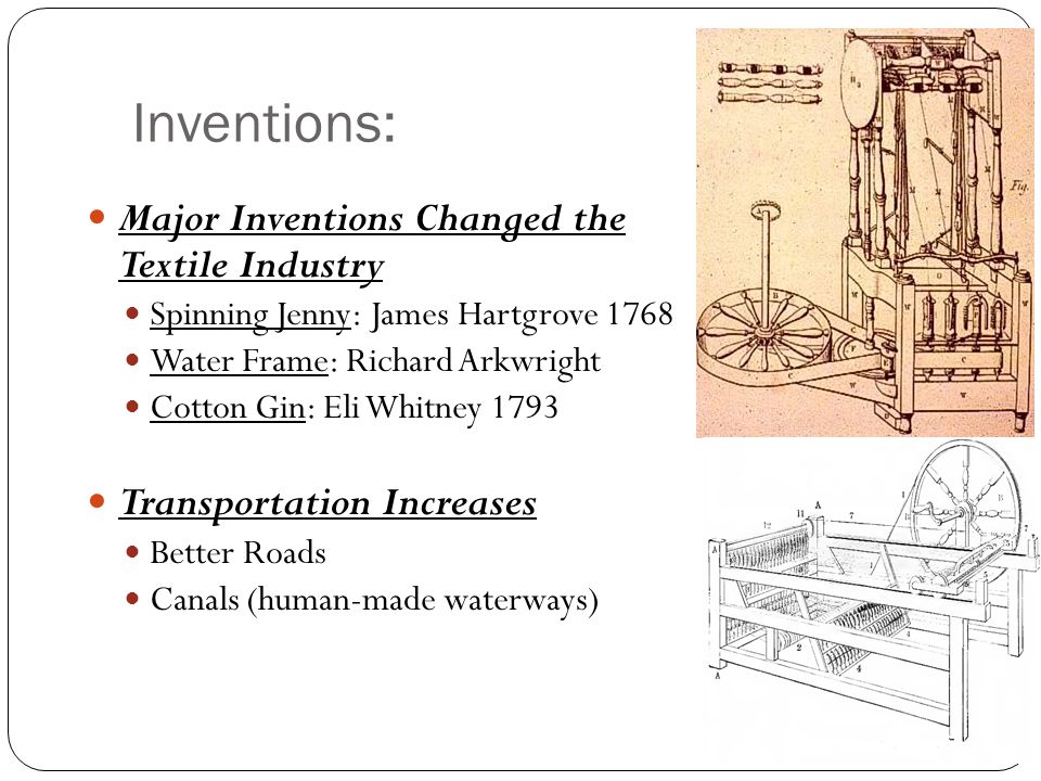 Inventions: Major Inventions Changed the Textile Industry Spinning Jenny: James Hartgrove 1768 Water Frame: Richard Arkwright Cotton Gin: Eli Whitney 1793 Transportation Increases Better Roads Canals (human-made waterways)