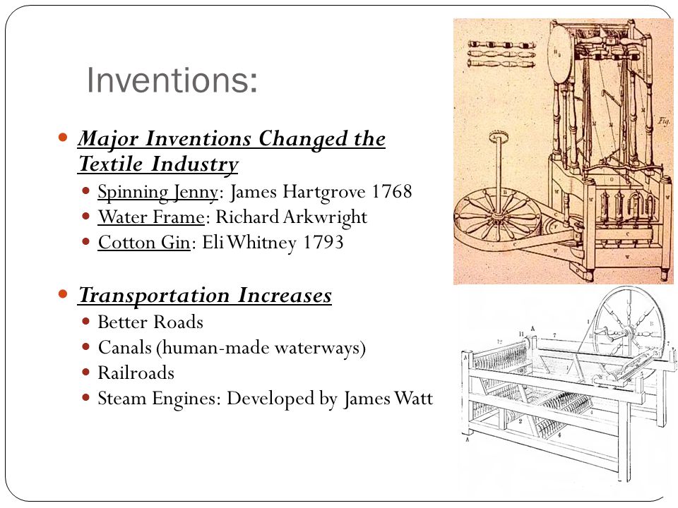 Inventions: Major Inventions Changed the Textile Industry Spinning Jenny: James Hartgrove 1768 Water Frame: Richard Arkwright Cotton Gin: Eli Whitney 1793 Transportation Increases Better Roads Canals (human-made waterways) Railroads Steam Engines: Developed by James Watt