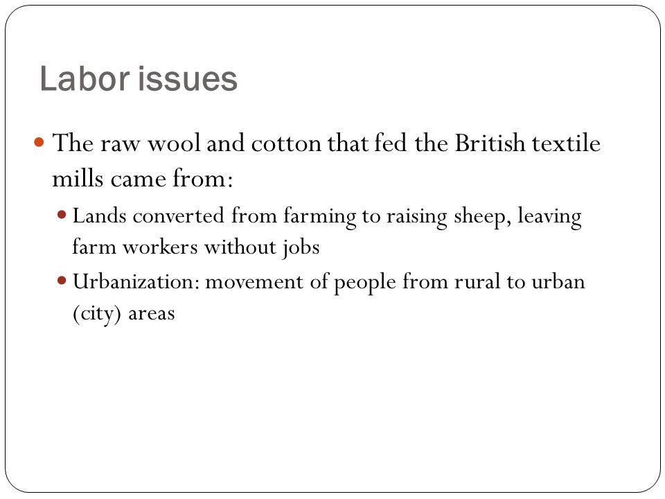 The raw wool and cotton that fed the British textile mills came from: Lands converted from farming to raising sheep, leaving farm workers without jobs Urbanization: movement of people from rural to urban (city) areas Labor issues