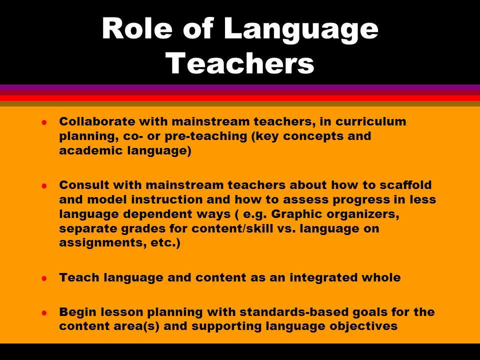 Role of Language Teachers l Collaborate with mainstream teachers, in curriculum planning, co- or pre-teaching (key concepts and academic language) l Consult with mainstream teachers about how to scaffold and model instruction and how to assess progress in less language dependent ways ( e.g.