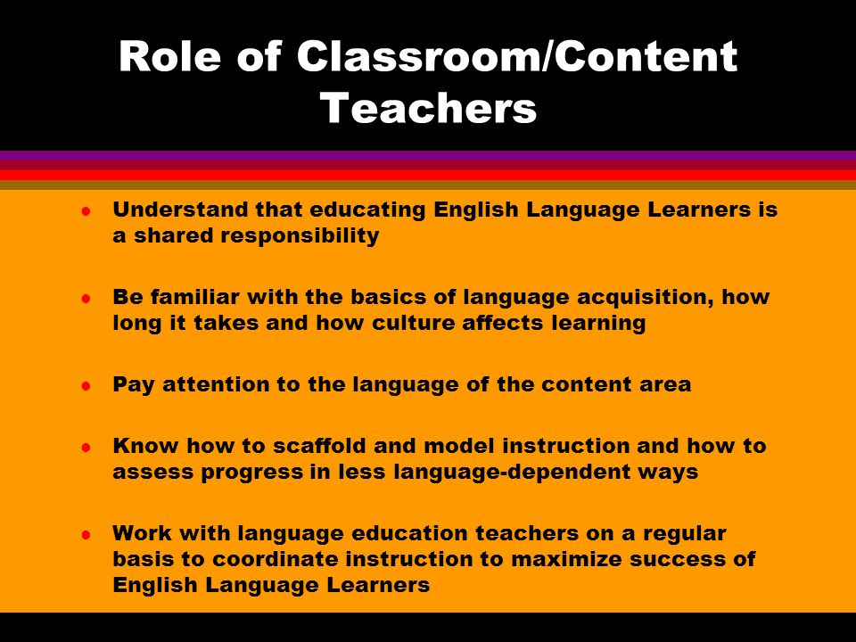Role of Classroom/Content Teachers l Understand that educating English Language Learners is a shared responsibility l Be familiar with the basics of language acquisition, how long it takes and how culture affects learning l Pay attention to the language of the content area l Know how to scaffold and model instruction and how to assess progress in less language-dependent ways l Work with language education teachers on a regular basis to coordinate instruction to maximize success of English Language Learners