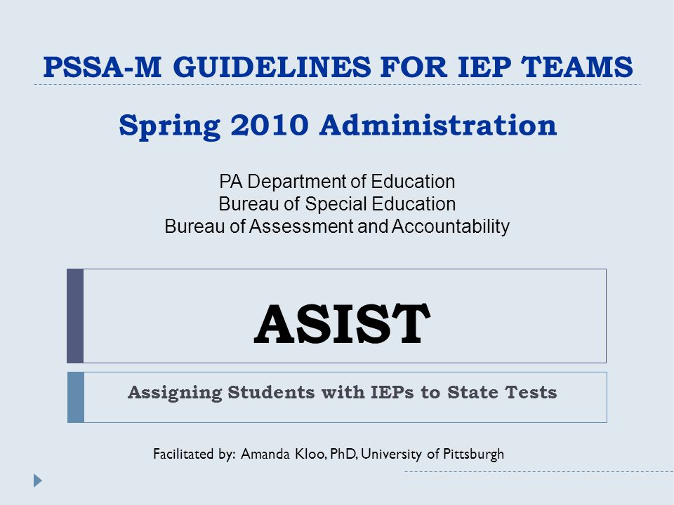 ASIST Assigning Students with IEPs to State Tests PSSA-M GUIDELINES FOR IEP TEAMS Spring 2010 Administration Facilitated by: Amanda Kloo, PhD, University of Pittsburgh PA Department of Education Bureau of Special Education Bureau of Assessment and Accountability