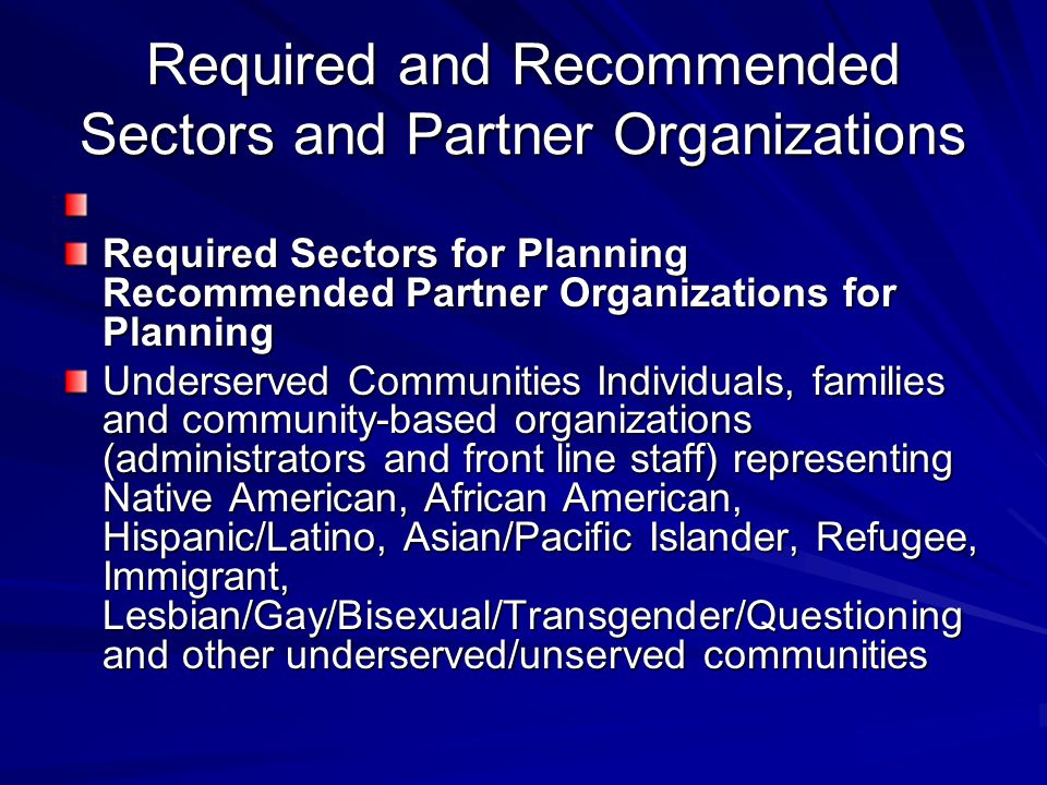 Required and Recommended Sectors and Partner Organizations Required Sectors for Planning Recommended Partner Organizations for Planning Underserved Communities Individuals, families and community-based organizations (administrators and front line staff) representing Native American, African American, Hispanic/Latino, Asian/Pacific Islander, Refugee, Immigrant, Lesbian/Gay/Bisexual/Transgender/Questioning and other underserved/unserved communities