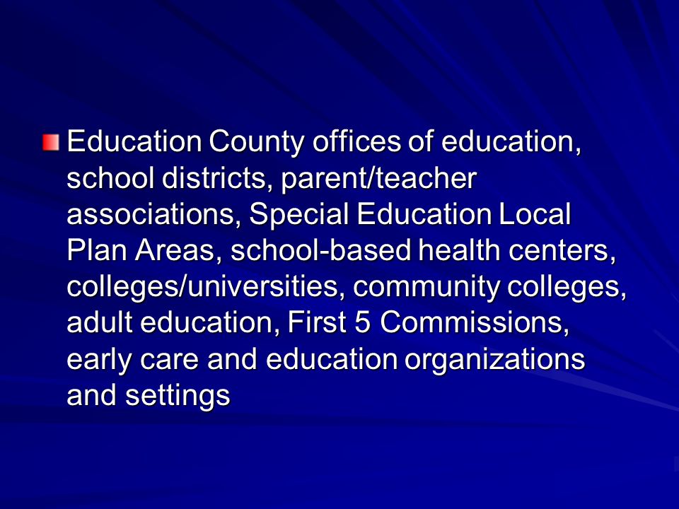 Education County offices of education, school districts, parent/teacher associations, Special Education Local Plan Areas, school-based health centers, colleges/universities, community colleges, adult education, First 5 Commissions, early care and education organizations and settings