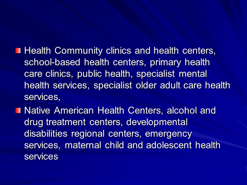 Health Community clinics and health centers, school-based health centers, primary health care clinics, public health, specialist mental health services, specialist older adult care health services, Native American Health Centers, alcohol and drug treatment centers, developmental disabilities regional centers, emergency services, maternal child and adolescent health services