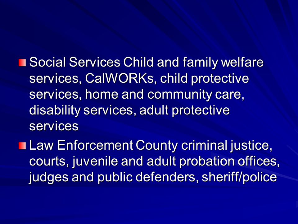 Social Services Child and family welfare services, CalWORKs, child protective services, home and community care, disability services, adult protective services Law Enforcement County criminal justice, courts, juvenile and adult probation offices, judges and public defenders, sheriff/police
