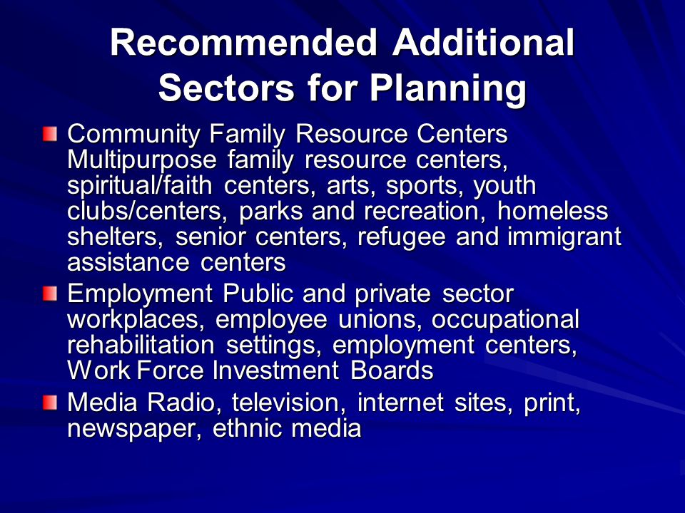 Recommended Additional Sectors for Planning Community Family Resource Centers Multipurpose family resource centers, spiritual/faith centers, arts, sports, youth clubs/centers, parks and recreation, homeless shelters, senior centers, refugee and immigrant assistance centers Employment Public and private sector workplaces, employee unions, occupational rehabilitation settings, employment centers, Work Force Investment Boards Media Radio, television, internet sites, print, newspaper, ethnic media