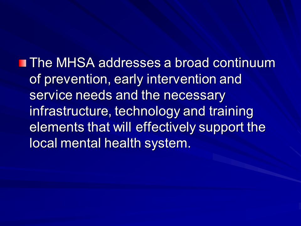 The MHSA addresses a broad continuum of prevention, early intervention and service needs and the necessary infrastructure, technology and training elements that will effectively support the local mental health system.