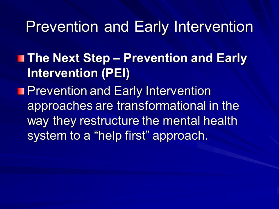 Prevention and Early Intervention The Next Step – Prevention and Early Intervention (PEI) Prevention and Early Intervention approaches are transformational in the way they restructure the mental health system to a help first approach.