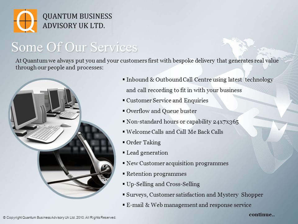 At Quantum we always put you and your customers first with bespoke delivery that generates real value through our people and processes:  Inbound & Outbound Call Centre using latest technology and call recording to fit in with your business  Customer Service and Enquiries  Overflow and Queue buster  Non-standard hours or capability 24x7x365  Welcome Calls and Call Me Back Calls  Order Taking  Lead generation  New Customer acquisition programmes  Retention programmes  Up-Selling and Cross-Selling  Surveys, Customer satisfaction and Mystery Shopper   & Web management and response service © Copyright Quantum Business Advisory Uk Ltd.