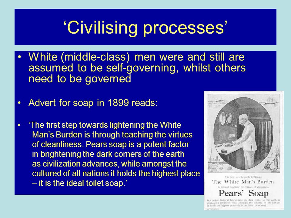 ‘Civilising processes’ White (middle-class) men were and still are assumed to be self-governing, whilst others need to be governed Advert for soap in 1899 reads: ‘The first step towards lightening the White Man’s Burden is through teaching the virtues of cleanliness.