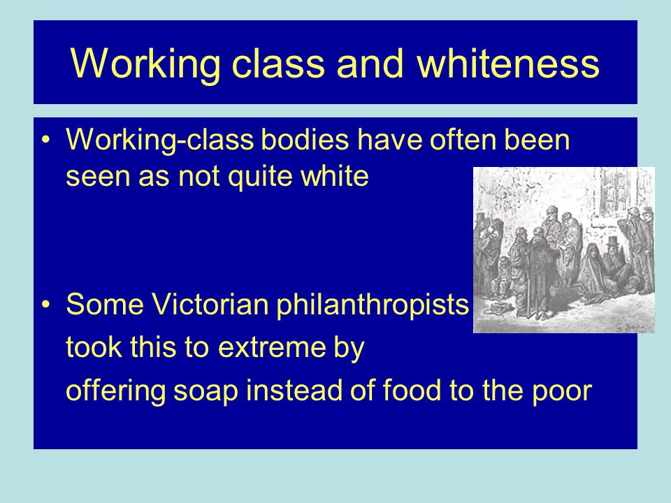 Working class and whiteness Working-class bodies have often been seen as not quite white Some Victorian philanthropists took this to extreme by offering soap instead of food to the poor