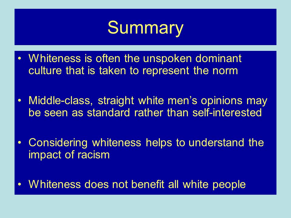 Summary Whiteness is often the unspoken dominant culture that is taken to represent the norm Middle-class, straight white men’s opinions may be seen as standard rather than self-interested Considering whiteness helps to understand the impact of racism Whiteness does not benefit all white people