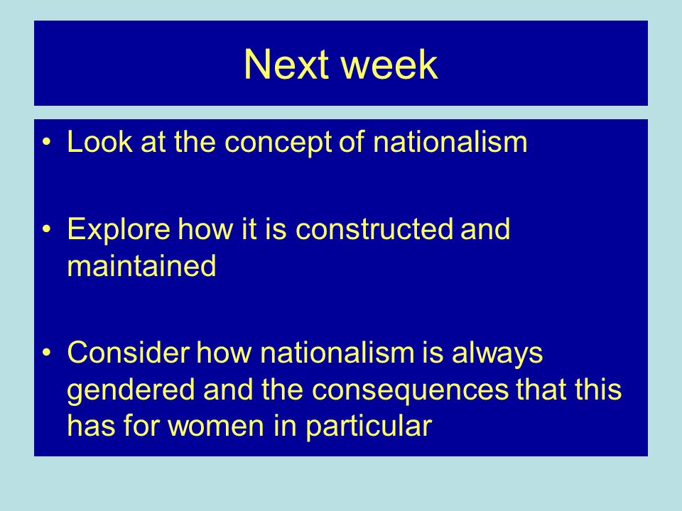 Next week Look at the concept of nationalism Explore how it is constructed and maintained Consider how nationalism is always gendered and the consequences that this has for women in particular