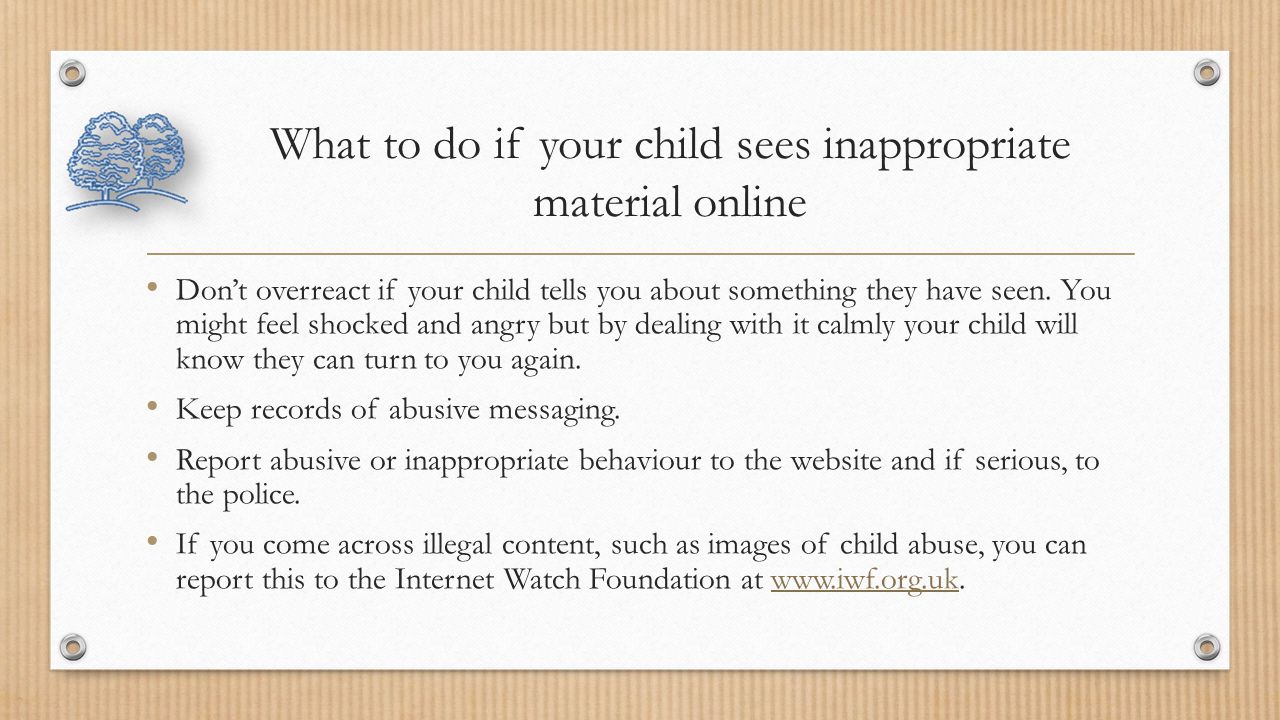 What to do if your child sees inappropriate material online Don’t overreact if your child tells you about something they have seen.