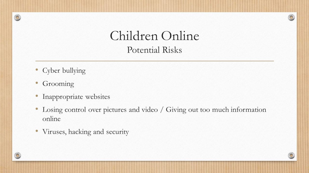 Children Online Potential Risks Cyber bullying Grooming Inappropriate websites Losing control over pictures and video / Giving out too much information online Viruses, hacking and security
