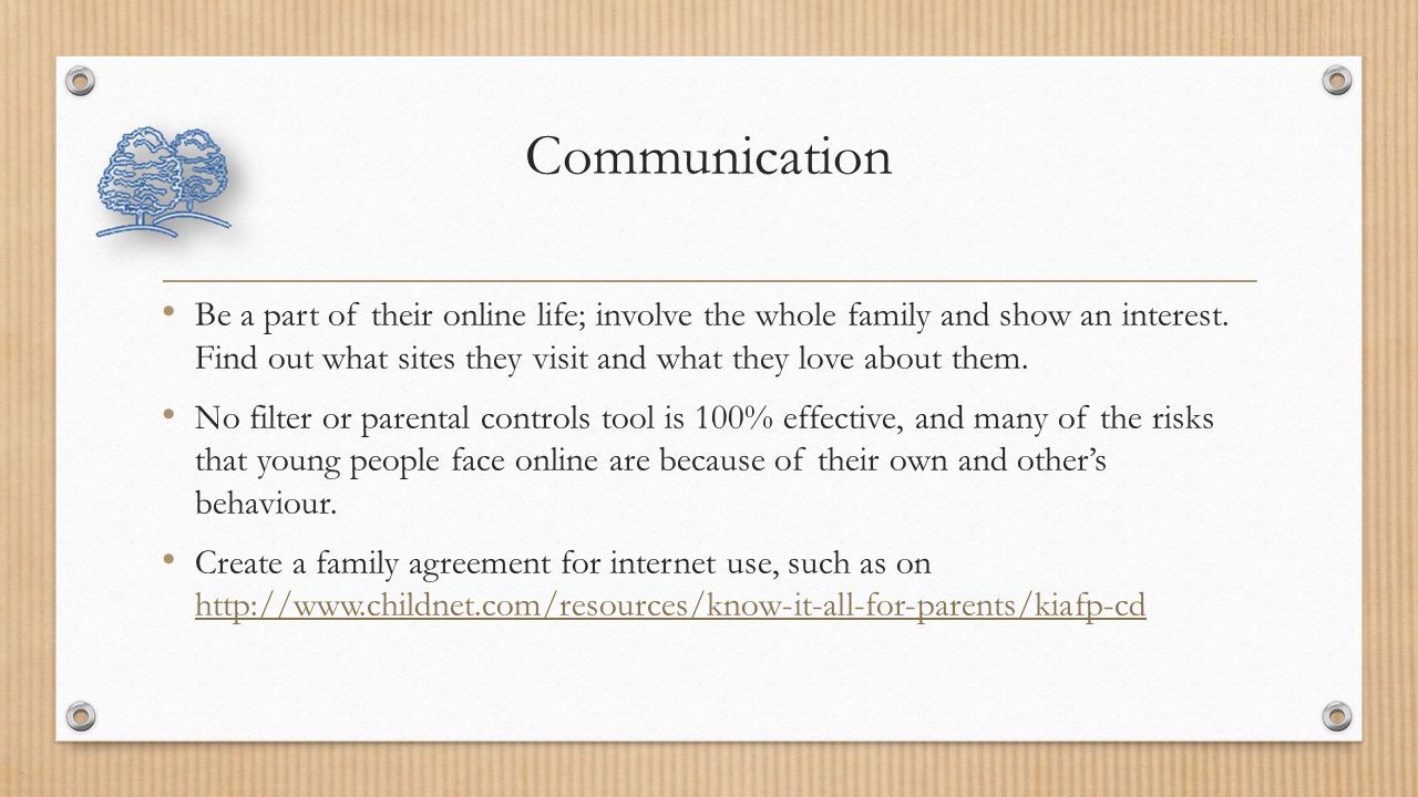 Communication Be a part of their online life; involve the whole family and show an interest.