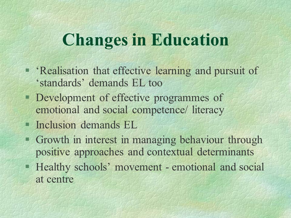 Changes in Education §‘Realisation that effective learning and pursuit of ‘standards’ demands EL too §Development of effective programmes of emotional and social competence/ literacy §Inclusion demands EL §Growth in interest in managing behaviour through positive approaches and contextual determinants §Healthy schools’ movement - emotional and social at centre