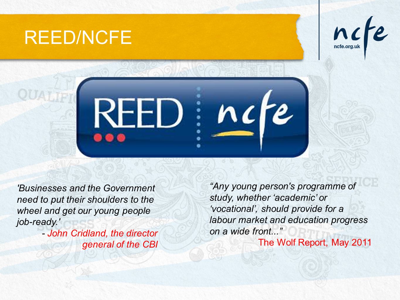 REED/NCFE Any young person s programme of study, whether ‘academic’ or ‘vocational’, should provide for a labour market and education progress on a wide front... The Wolf Report, May 2011 Businesses and the Government need to put their shoulders to the wheel and get our young people job-ready. - John Cridland, the director general of the CBI