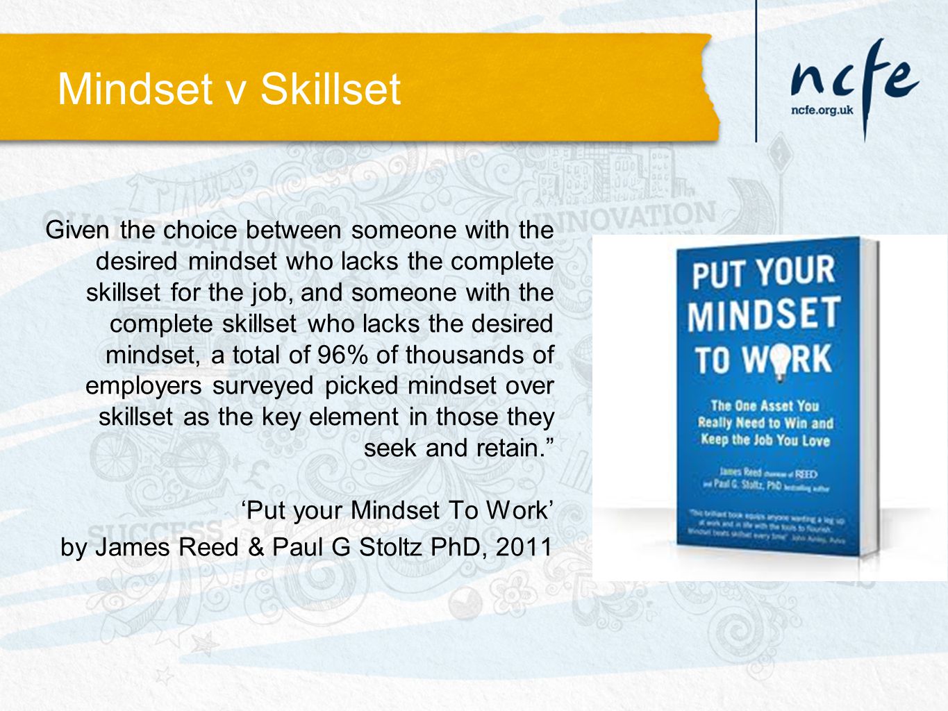 Mindset v Skillset Given the choice between someone with the desired mindset who lacks the complete skillset for the job, and someone with the complete skillset who lacks the desired mindset, a total of 96% of thousands of employers surveyed picked mindset over skillset as the key element in those they seek and retain. ‘Put your Mindset To Work’ by James Reed & Paul G Stoltz PhD, 2011