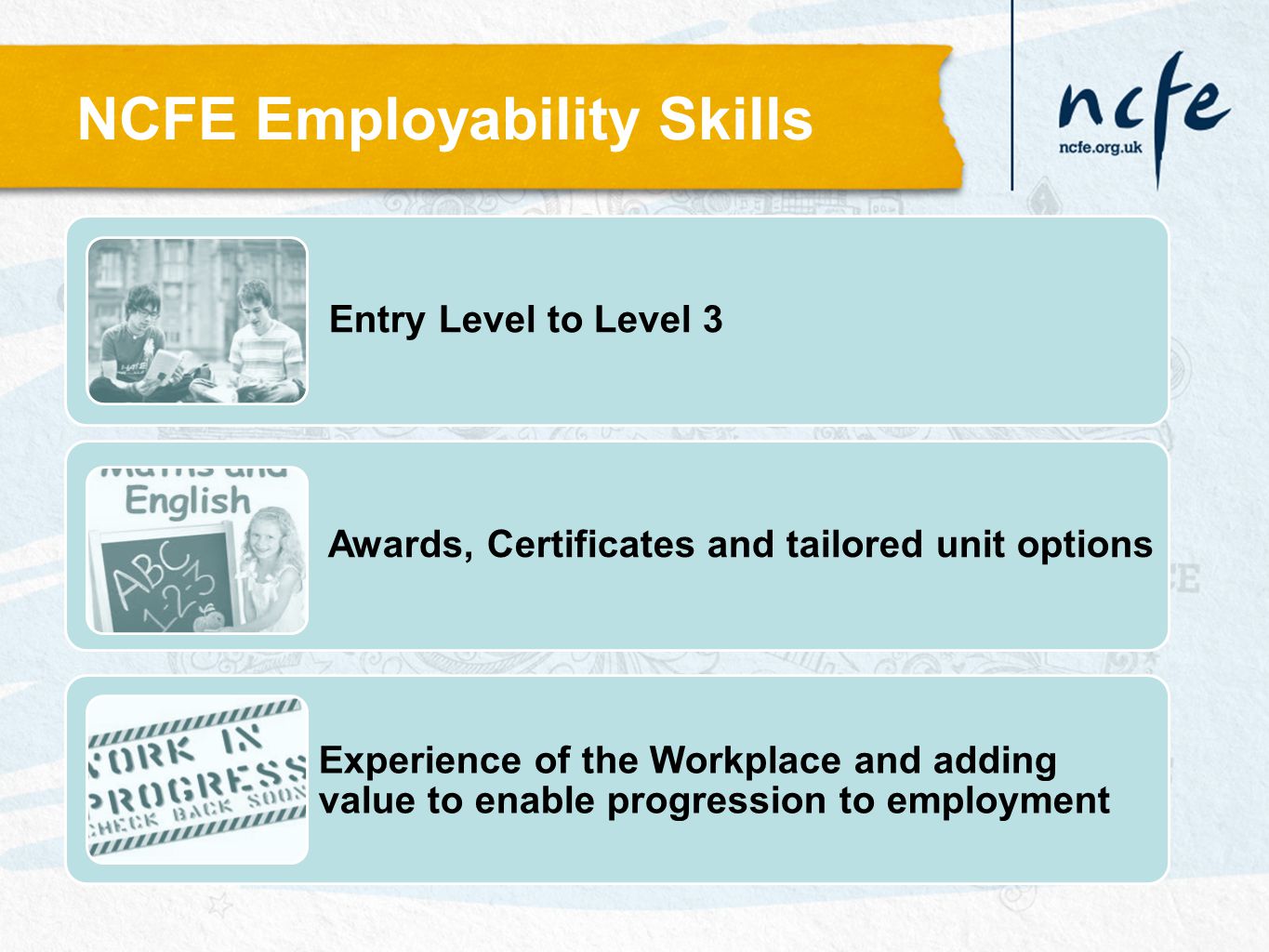 Entry Level to Level 3 Awards, Certificates and tailored unit options Experience of the Workplace and adding value to enable progression to employment NCFE Employability Skills