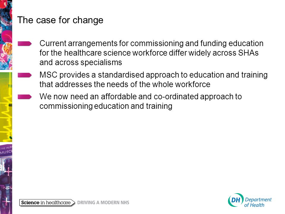 The case for change Current arrangements for commissioning and funding education for the healthcare science workforce differ widely across SHAs and across specialisms MSC provides a standardised approach to education and training that addresses the needs of the whole workforce We now need an affordable and co-ordinated approach to commissioning education and training