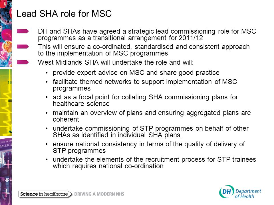 Lead SHA role for MSC DH and SHAs have agreed a strategic lead commissioning role for MSC programmes as a transitional arrangement for 2011/12 This will ensure a co-ordinated, standardised and consistent approach to the implementation of MSC programmes West Midlands SHA will undertake the role and will: provide expert advice on MSC and share good practice facilitate themed networks to support implementation of MSC programmes act as a focal point for collating SHA commissioning plans for healthcare science maintain an overview of plans and ensuring aggregated plans are coherent undertake commissioning of STP programmes on behalf of other SHAs as identified in individual SHA plans.