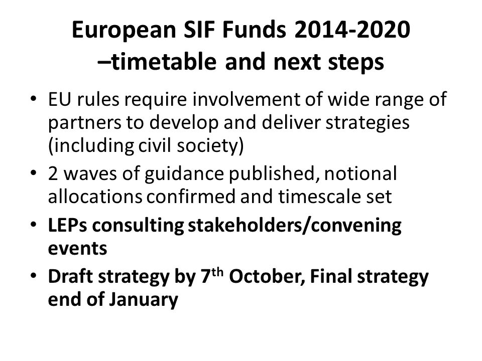 European SIF Funds –timetable and next steps EU rules require involvement of wide range of partners to develop and deliver strategies (including civil society) 2 waves of guidance published, notional allocations confirmed and timescale set LEPs consulting stakeholders/convening events Draft strategy by 7 th October, Final strategy end of January