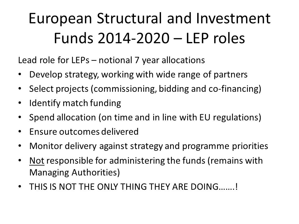 European Structural and Investment Funds – LEP roles Lead role for LEPs – notional 7 year allocations Develop strategy, working with wide range of partners Select projects (commissioning, bidding and co-financing) Identify match funding Spend allocation (on time and in line with EU regulations) Ensure outcomes delivered Monitor delivery against strategy and programme priorities Not responsible for administering the funds (remains with Managing Authorities) THIS IS NOT THE ONLY THING THEY ARE DOING…….!
