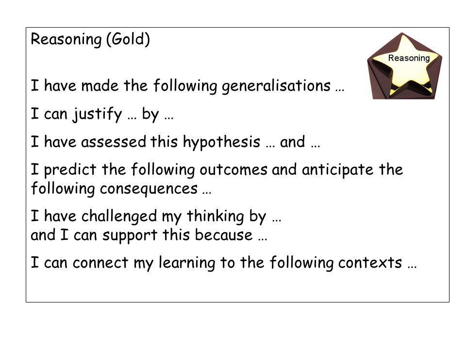 Reasoning (Gold) I have made the following generalisations … I can justify … by … I have assessed this hypothesis … and … I predict the following outcomes and anticipate the following consequences … I have challenged my thinking by … and I can support this because … I can connect my learning to the following contexts …