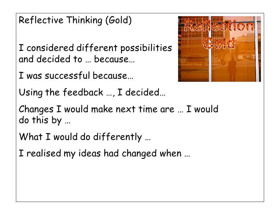 Reflective Thinking (Gold) I considered different possibilities and decided to … because… I was successful because… Using the feedback …, I decided… Changes I would make next time are … I would do this by … What I would do differently … I realised my ideas had changed when …