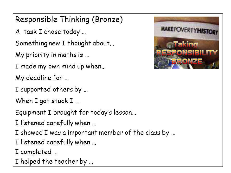 Responsible Thinking (Bronze) A task I chose today … Something new I thought about… My priority in maths is … I made my own mind up when… My deadline for … I supported others by … When I got stuck I … Equipment I brought for today’s lesson… I listened carefully when … I showed I was a important member of the class by … I listened carefully when … I completed … I helped the teacher by …