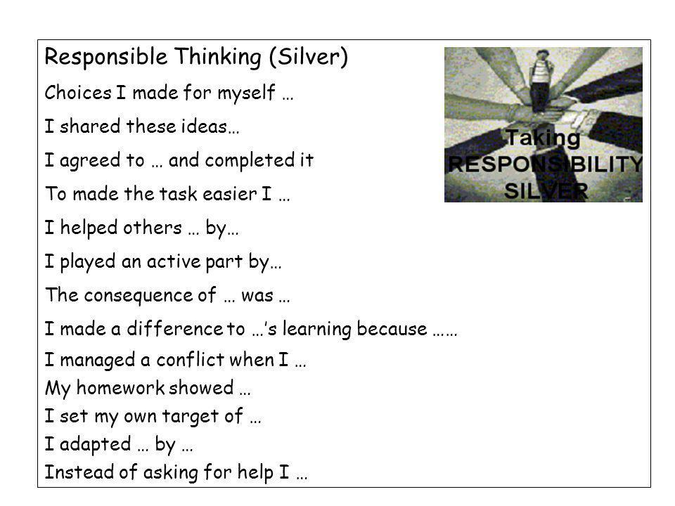 Responsible Thinking (Silver) Choices I made for myself … I shared these ideas… I agreed to … and completed it To made the task easier I … I helped others … by… I played an active part by… The consequence of … was … I made a difference to …’s learning because …… I managed a conflict when I … My homework showed … I set my own target of … I adapted … by … Instead of asking for help I …
