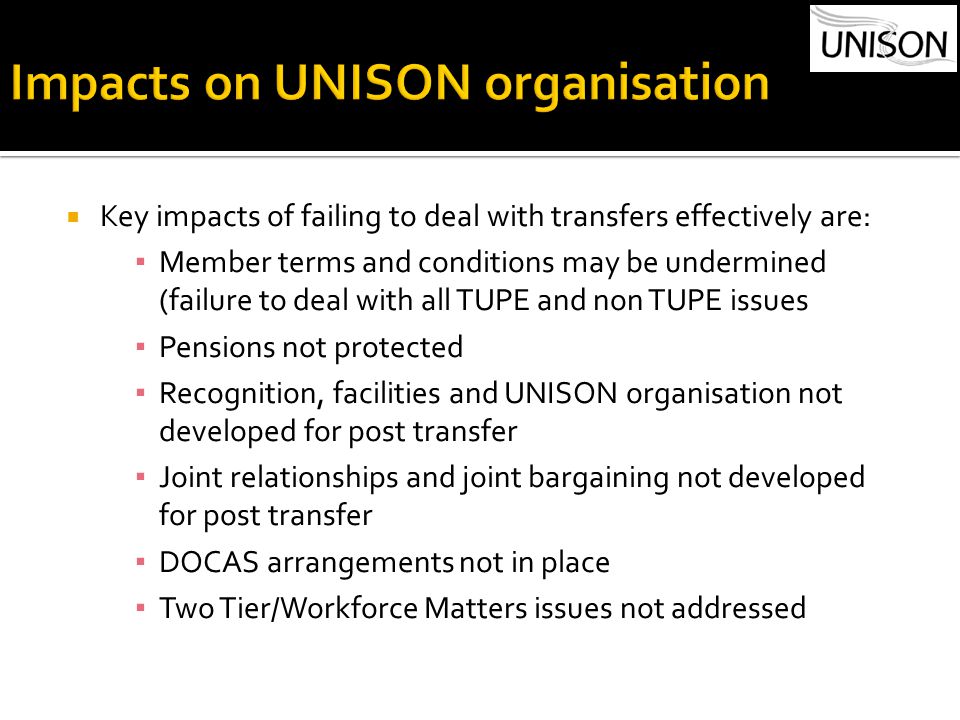  Key impacts of failing to deal with transfers effectively are: ▪ Member terms and conditions may be undermined (failure to deal with all TUPE and non TUPE issues ▪ Pensions not protected ▪ Recognition, facilities and UNISON organisation not developed for post transfer ▪ Joint relationships and joint bargaining not developed for post transfer ▪ DOCAS arrangements not in place ▪ Two Tier/Workforce Matters issues not addressed