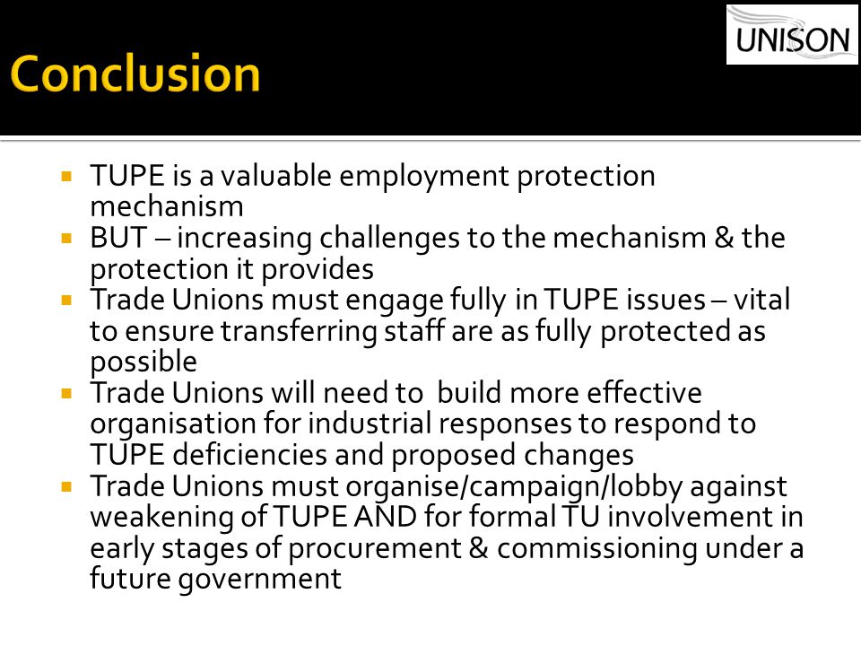 TUPE is a valuable employment protection mechanism  BUT – increasing challenges to the mechanism & the protection it provides  Trade Unions must engage fully in TUPE issues – vital to ensure transferring staff are as fully protected as possible  Trade Unions will need to build more effective organisation for industrial responses to respond to TUPE deficiencies and proposed changes  Trade Unions must organise/campaign/lobby against weakening of TUPE AND for formal TU involvement in early stages of procurement & commissioning under a future government