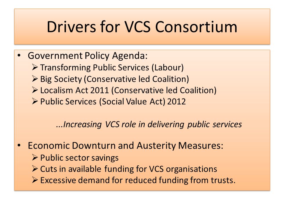Drivers for VCS Consortium Government Policy Agenda:  Transforming Public Services (Labour)  Big Society (Conservative led Coalition)  Localism Act 2011 (Conservative led Coalition)  Public Services (Social Value Act) Increasing VCS role in delivering public services Economic Downturn and Austerity Measures:  Public sector savings  Cuts in available funding for VCS organisations  Excessive demand for reduced funding from trusts.