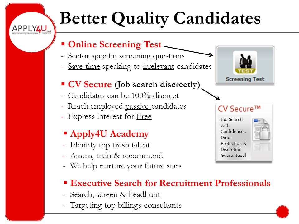Better Quality Candidates  CV Secure (Job search discreetly) - Candidates can be 100% discreet - Reach employed passive candidates - Express interest for Free  Online Screening Test - Sector specific screening questions - Save time speaking to irrelevant candidates  Apply4U Academy - Identify top fresh talent - Assess, train & recommend - We help nurture your future stars  Executive Search for Recruitment Professionals - Search, screen & headhunt - Targeting top billings consultants