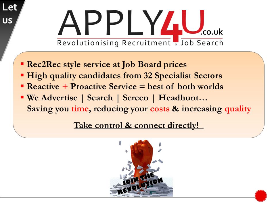 JOIN THE REVOLUTION  Rec2Rec style service at Job Board prices  High quality candidates from 32 Specialist Sectors  Reactive + Proactive Service = best of both worlds  We Advertise | Search | Screen | Headhunt… Saving you time, reducing your costs & increasing quality Take control & connect directly.