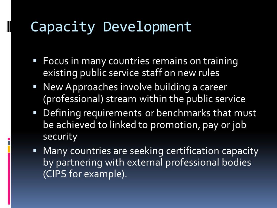 Capacity Development  Focus in many countries remains on training existing public service staff on new rules  New Approaches involve building a career (professional) stream within the public service  Defining requirements or benchmarks that must be achieved to linked to promotion, pay or job security  Many countries are seeking certification capacity by partnering with external professional bodies (CIPS for example).