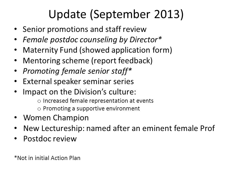 Update (September 2013) Senior promotions and staff review Female postdoc counseling by Director* Maternity Fund (showed application form) Mentoring scheme (report feedback) Promoting female senior staff* External speaker seminar series Impact on the Division’s culture: o Increased female representation at events o Promoting a supportive environment Women Champion New Lectureship: named after an eminent female Prof Postdoc review *Not in initial Action Plan