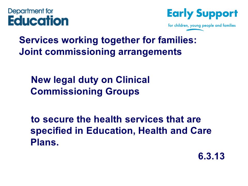 Services working together for families: Joint commissioning arrangements New legal duty on Clinical Commissioning Groups to secure the health services that are specified in Education, Health and Care Plans.