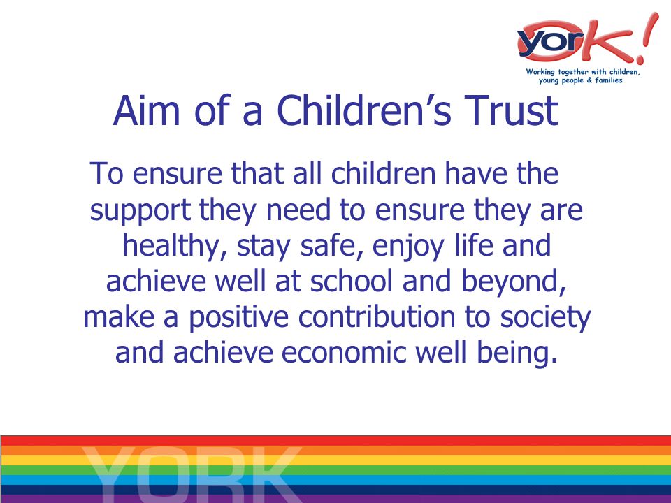 Aim of a Children’s Trust To ensure that all children have the support they need to ensure they are healthy, stay safe, enjoy life and achieve well at school and beyond, make a positive contribution to society and achieve economic well being.