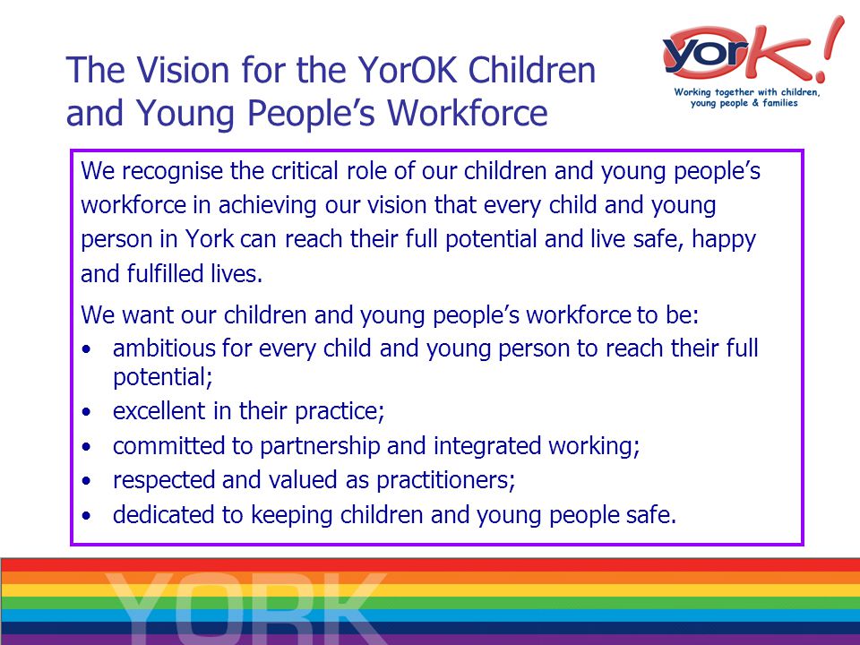 The Vision for the YorOK Children and Young People’s Workforce We recognise the critical role of our children and young people’s workforce in achieving our vision that every child and young person in York can reach their full potential and live safe, happy and fulfilled lives.