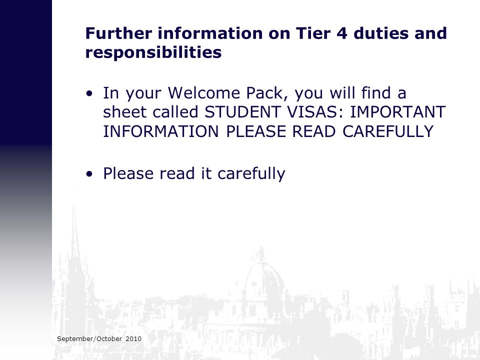 Further information on Tier 4 duties and responsibilities In your Welcome Pack, you will find a sheet called STUDENT VISAS: IMPORTANT INFORMATION PLEASE READ CAREFULLY Please read it carefully September/October 2010