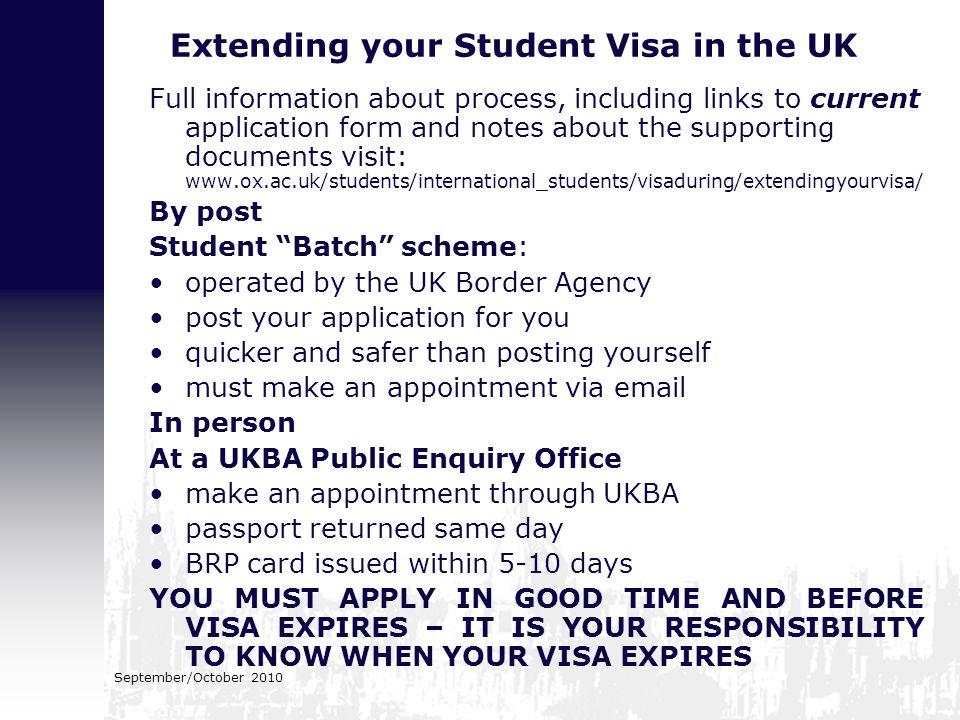 Extending your Student Visa in the UK Full information about process, including links to current application form and notes about the supporting documents visit:   By post Student Batch scheme: operated by the UK Border Agency post your application for you quicker and safer than posting yourself must make an appointment via  In person At a UKBA Public Enquiry Office make an appointment through UKBA passport returned same day BRP card issued within 5-10 days YOU MUST APPLY IN GOOD TIME AND BEFORE VISA EXPIRES – IT IS YOUR RESPONSIBILITY TO KNOW WHEN YOUR VISA EXPIRES