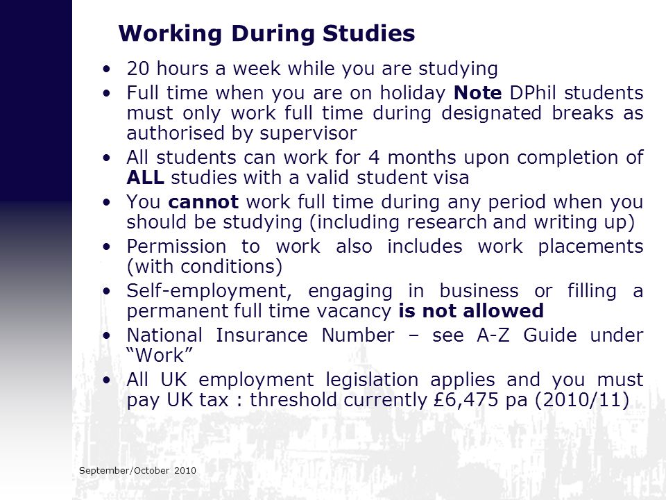 September/October 2010 Working During Studies 20 hours a week while you are studying Full time when you are on holiday Note DPhil students must only work full time during designated breaks as authorised by supervisor All students can work for 4 months upon completion of ALL studies with a valid student visa You cannot work full time during any period when you should be studying (including research and writing up) Permission to work also includes work placements (with conditions) Self-employment, engaging in business or filling a permanent full time vacancy is not allowed National Insurance Number – see A-Z Guide under Work All UK employment legislation applies and you must pay UK tax : threshold currently £6,475 pa (2010/11)