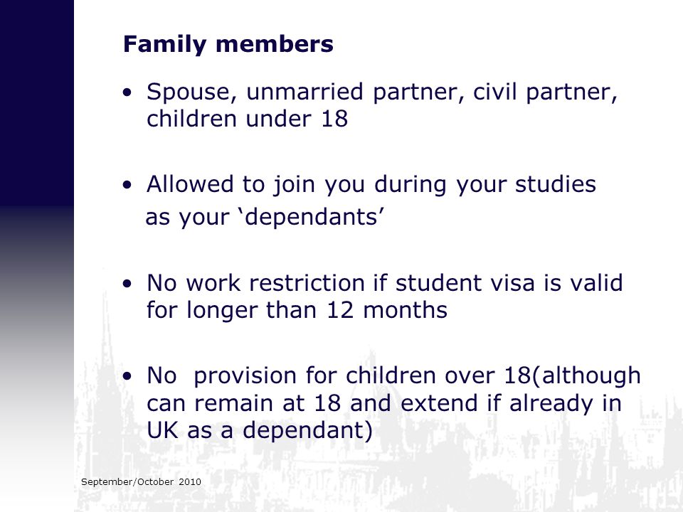 September/October 2010 Family members Spouse, unmarried partner, civil partner, children under 18 Allowed to join you during your studies as your ‘dependants’ No work restriction if student visa is valid for longer than 12 months No provision for children over 18(although can remain at 18 and extend if already in UK as a dependant)