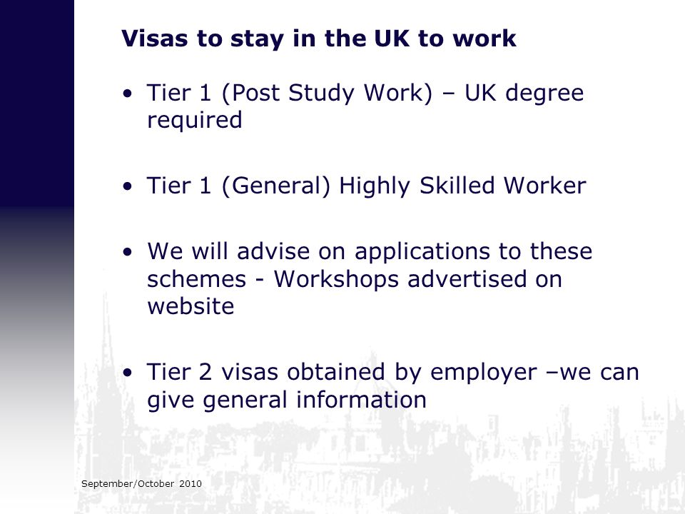 September/October 2010 Visas to stay in the UK to work Tier 1 (Post Study Work) – UK degree required Tier 1 (General) Highly Skilled Worker We will advise on applications to these schemes - Workshops advertised on website Tier 2 visas obtained by employer –we can give general information