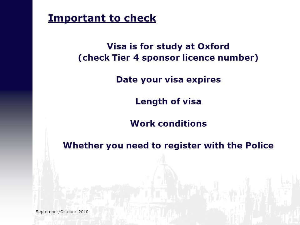 September/October 2010 Visa is for study at Oxford (check Tier 4 sponsor licence number) Date your visa expires Length of visa Work conditions Whether you need to register with the Police Important to check